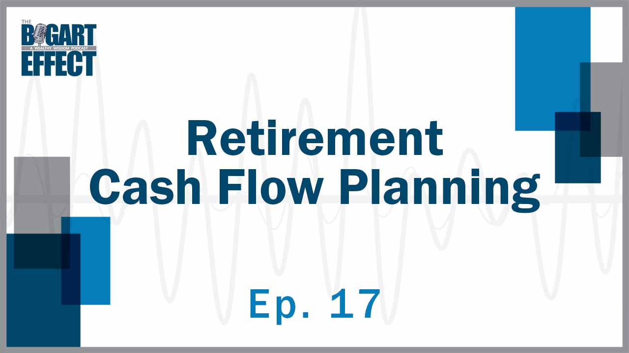 Retirement Cash Flow Planning | Ep. 17 | THE BOGART EFFECT: A Wealthy Wisdom Podcast